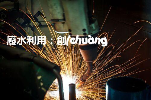 廢水利用：創(chuàng)新科技改變未來，你想象不到的奇跡！